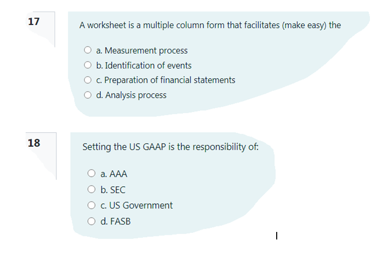 17
A worksheet is a multiple column form that facilitates (make easy) the
a. Measurement process
O b. Identification of events
O c. Preparation of financial statements
O d. Analysis process
18
Setting the US GAAP is the responsibility of:
а. А
O b. SEC
O c. US Government
O d. FASB
