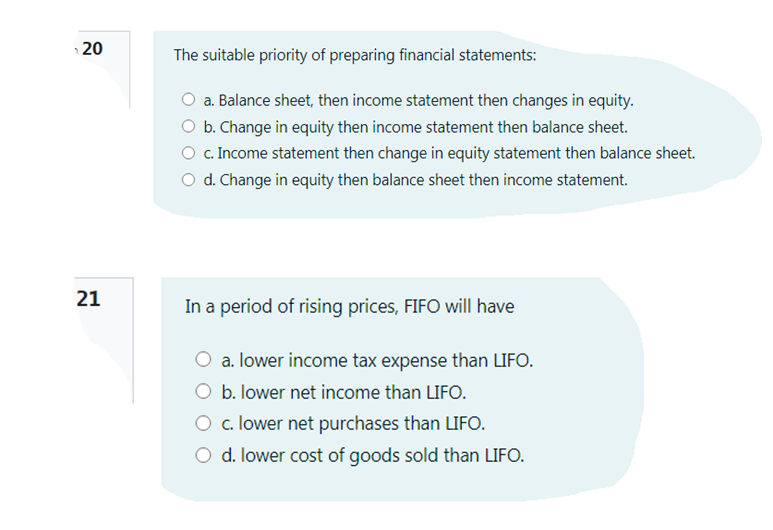 20
The suitable priority of preparing financial statements:
a. Balance sheet, then income statement then changes in equity.
O b. Change in equity then income statement then balance sheet.
c. Income statement then change in equity statement then balance sheet.
O d. Change in equity then balance sheet then income statement.
21
In a period of rising prices, FIFO will have
a. lower income tax expense than LIFO.
b. lower net income than LIFO.
O c. lower net purchases than LIFO.
O d. lower cost of goods sold than LIFO.
