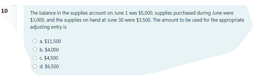 10
The balance in the supplies account on June 1 was $5,000, supplies purchased during June were
$3,000, and the supplies on hand at June 30 were $3,500. The amount to be used for the appropriate
adjusting entry is
O a. $11,500
O b. $4,000
O c. $4,500
O d. $6,500

