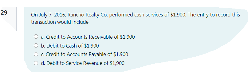29
On July 7, 2016, Rancho Realty Co. performed cash services of $1,900. The entry to record this
transaction would include
a. Credit to Accounts Receivable of $1,900
O b. Debit to Cash of $1,900
O c. Credit to Accounts Payable of $1,900
O d. Debit to Service Revenue of $1,900
