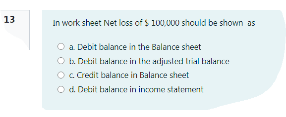 13
In work sheet Net loss of $ 100,000 should be shown as
a. Debit balance in the Balance sheet
O b. Debit balance in the adjusted trial balance
O . Credit balance in Balance sheet
O d. Debit balance in income statement
