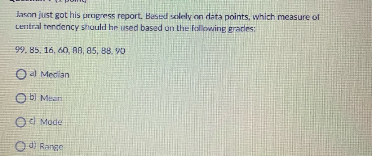 Jason just got his progress report. Based solely on data points, which measure of
central tendency should be used based on the following grades:
99, 85, 16, 60, 88, 85, 88, 90
O a) Median
O b) Mean
O ) Mode
d) Range

