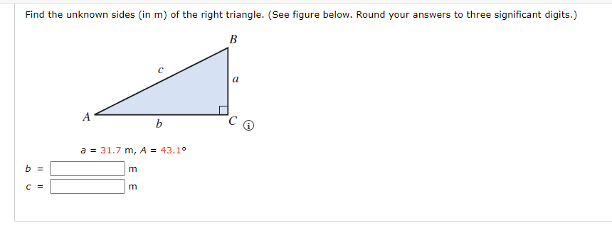 Find the unknown sides (in m) of the right triangle. (See figure below. Round your answers to three significant digits.)
B
b =
C =
A
a = 31.7 m, A = 43.1°
m
b
m
a
C