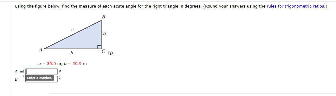 Using the figure below, find the measure of each acute angle for the right triangle in degrees. (Round your answers using the rules for trigonometric ratios.)
B
A =
B =
A
b
a = 35.0 m, b = 50.9 m
Enter a number.
a