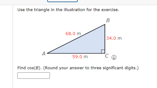 Use the triangle in the illustration for the exercise.
B
A
68.0 m
59.0 m
34.0 m
Find cos(B). (Round your answer to three significant digits.)