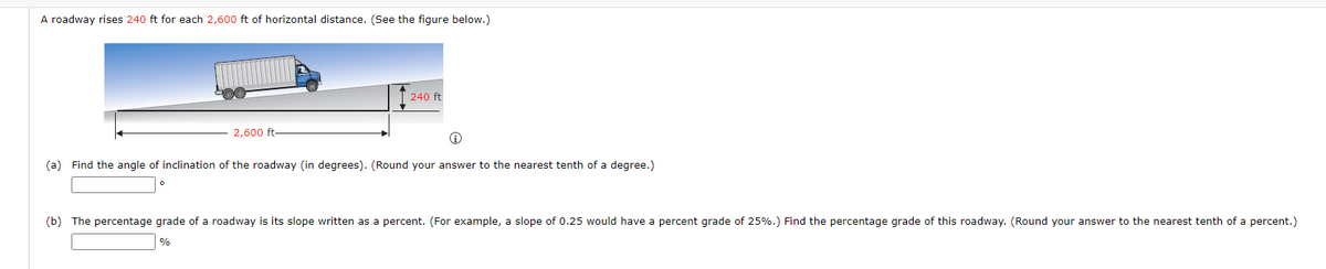 A roadway rises 240 ft for each 2,600 ft of horizontal distance. (See the figure below.)
2,600 ft
240 ft
Ⓡ
(a) Find the angle of inclination of the roadway (in degrees). (Round your answer to the nearest tenth of a degree.)
(b) The percentage grade of a roadway is its slope written as a percent. (For example, a slope of 0.25 would have a percent grade of 25%.) Find the percentage grade of this roadway. (Round your answer to the nearest tenth of a percent.)
%
