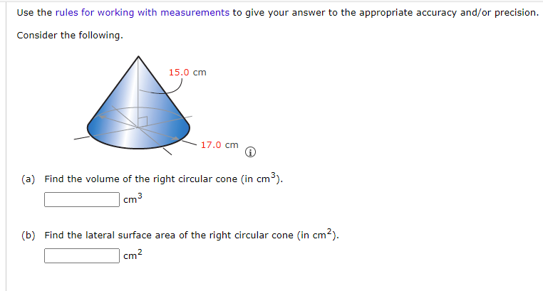 Use the rules for working with measurements to give your answer to the appropriate accuracy and/or precision.
Consider the following.
15.0 cm
17.0 cm
(a) Find the volume of the right circular cone (in cm³).
cm ³
(b) Find the lateral surface area of the right circular cone (in cm²).
cm²