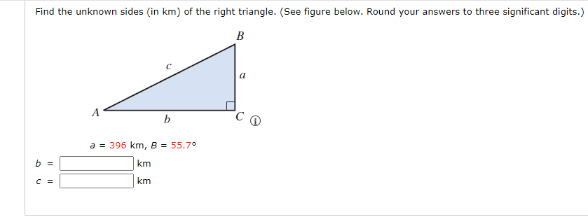 Find the unknown sides (in km) of the right triangle. (See figure below. Round your answers to three significant digits.)
B
b =
C =
A
b
a = 396 km, B = 55.7°
km
km
a