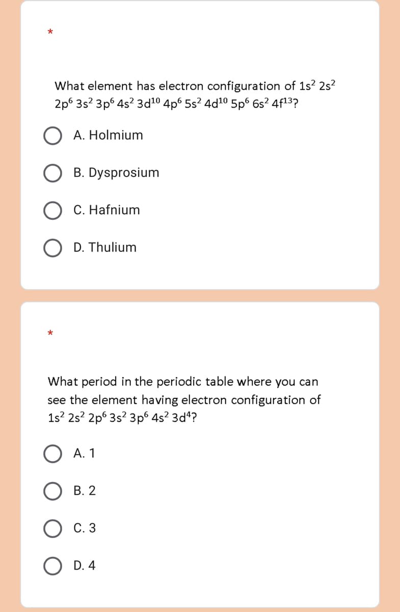 *
What element has electron configuration of 1s² 2s²
2p 3s² 3p6 4s² 3d10 4p6 5s² 4d¹0 5p6 6s² 4f1³?
A. Holmium
B. Dysprosium
C. Hafnium
OD. Thulium
*
What period in the periodic table where you can
see the element having electron configuration of
1s² 2s² 2p 3s² 3p6 4s² 3d4?
A. 1
B. 2
C. 3
OD. 4
