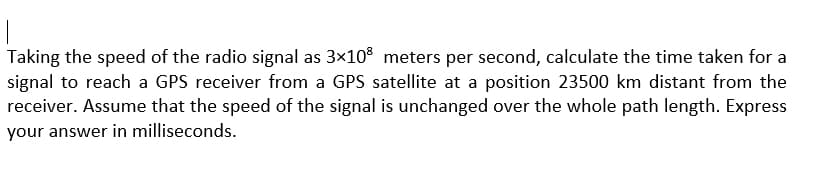 Taking the speed of the radio signal as 3x10° meters per second, calculate the time taken for a
signal to reach a GPS receiver from a GPS satellite at a position 23500 km distant from the
receiver. Assume that the speed of the signal is unchanged over the whole path length. Express
your answer in milliseconds.
