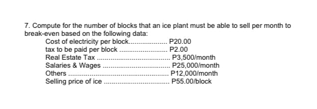 7. Compute for the number of blocks that an ice plant must be able to sell per month to
break-even based on the following data:
Cost of electricity per block..
tax to be paid per block.
Real Estate Tax
Salaries & Wages
Others .
Selling price of ice
P20.00
P2.00
. P3,500/month
P25,000/month
P12,000/month
P55.00/block
