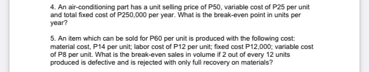 4. An air-conditioning part has a unit selling price of P50, variable cost of P25 per unit
and total fixed cost of P250,000 per year. What is the break-even point in units per
year?
5. An item which can be sold for P60 per unit is produced with the following cost:
material cost, P14 per unit; labor cost of P12 per unit; fixed cost P12,000; variable cost
of P8 per unit. What is the break-even sales in volume if 2 out of every 12 units
produced is defective and is rejected with only full recovery on materials?
