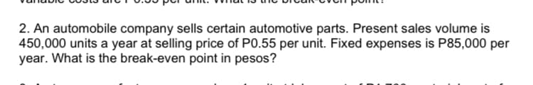 2. An automobile company sells certain automotive parts. Present sales volume is
450,000 units a year at selling price of P0.55 per unit. Fixed expenses is P85,000 per
year. What is the break-even point in pesos?
