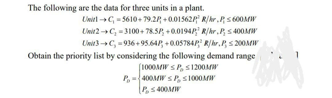 The following are the data for three units in a plant.
Unitl →C = 5610+ 79.2P, + 0.01562P² R/hr,P< 600MW
Unit2 → C, = 3100+ 78.5P, +0.0194P, R/hr,P, < 400MW
Unit3 → C, = 936+95.64P, +0.05784P? R/hr, P, < 200MW
Obtain the priority list by considering the following demand range
1000MW < P, <1200MW
={ 400MW < P, <1000MW
P, < 400MW
