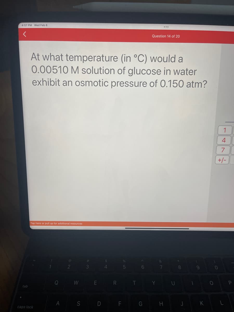 4:57 PM Wed Feb 8
tab
At what temperature (in °C) would a
0.00510 M solution of glucose in water
exhibit an osmotic pressure of 0.150 atm?
Tap here or pull up for additional resources
caps lock
Q
A
W
S
#
3
E
D
$
4
R
%
5
F
T
^
6
Question 14 of 20
G
Y
&
7
H
U
8
J
I
9
K
1
0
1
4
7
+/-
0
L
P