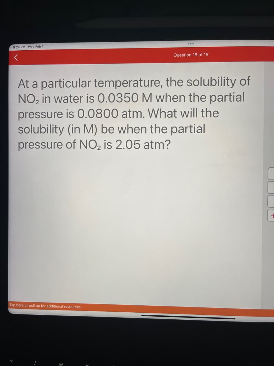 5:24 PM Wed Feb 1
Question 18 of 18
At a particular temperature, the solubility of
NO₂ in water is 0.0350 M when the partial
pressure is 0.0800 atm. What will the
solubility (in M) be when the partial
pressure of NO₂ is 2.05 atm?
Tap here or pull up for additional resources