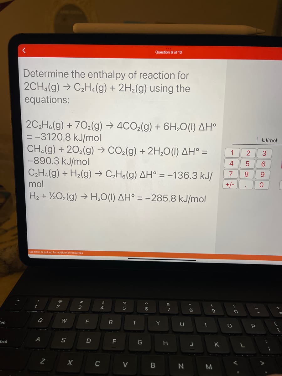 ab
Cock
Determine the enthalpy of reaction for
2CH4(g) → C₂H4(g) + 2H₂(g) using the
equations:
2C₂H6(g) +702(g) → 4CO₂(g) + 6H₂O(1) AH°
=-3120.8 kJ/mol
CH4(g) +20₂(g) → CO₂(g) + 2H₂O(1) AH° =
-890.3 kJ/mol
C₂H4(g) + H₂(g) → C₂H6(g) AH° = -136.3 kJ/
mol
H₂ + 1/2O₂(g) → H₂O(1) AH° =
kJ/mol
Tap here or pull up for additional resources
Q
A
Z
@
W
S
X
3
E
D
A GA
C
R
F
%
5
V
Question 6 of 10
T
G
-285.8
< 6
Y
B
V20
&
7
H
U
N
+00
J
1
(
9
M
K
1
4
5
7 8
+/-
O
O
.
L
2
P
kJ/mol
3
6
9
O
:
;
[