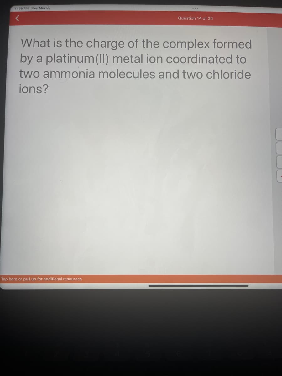 11:39 PM Mon May 29
Question 14 of 34
What is the charge of the complex formed
by a platinum (II) metal ion coordinated to
two ammonia molecules and two chloride
ions?
Tap here or pull up for additional resources