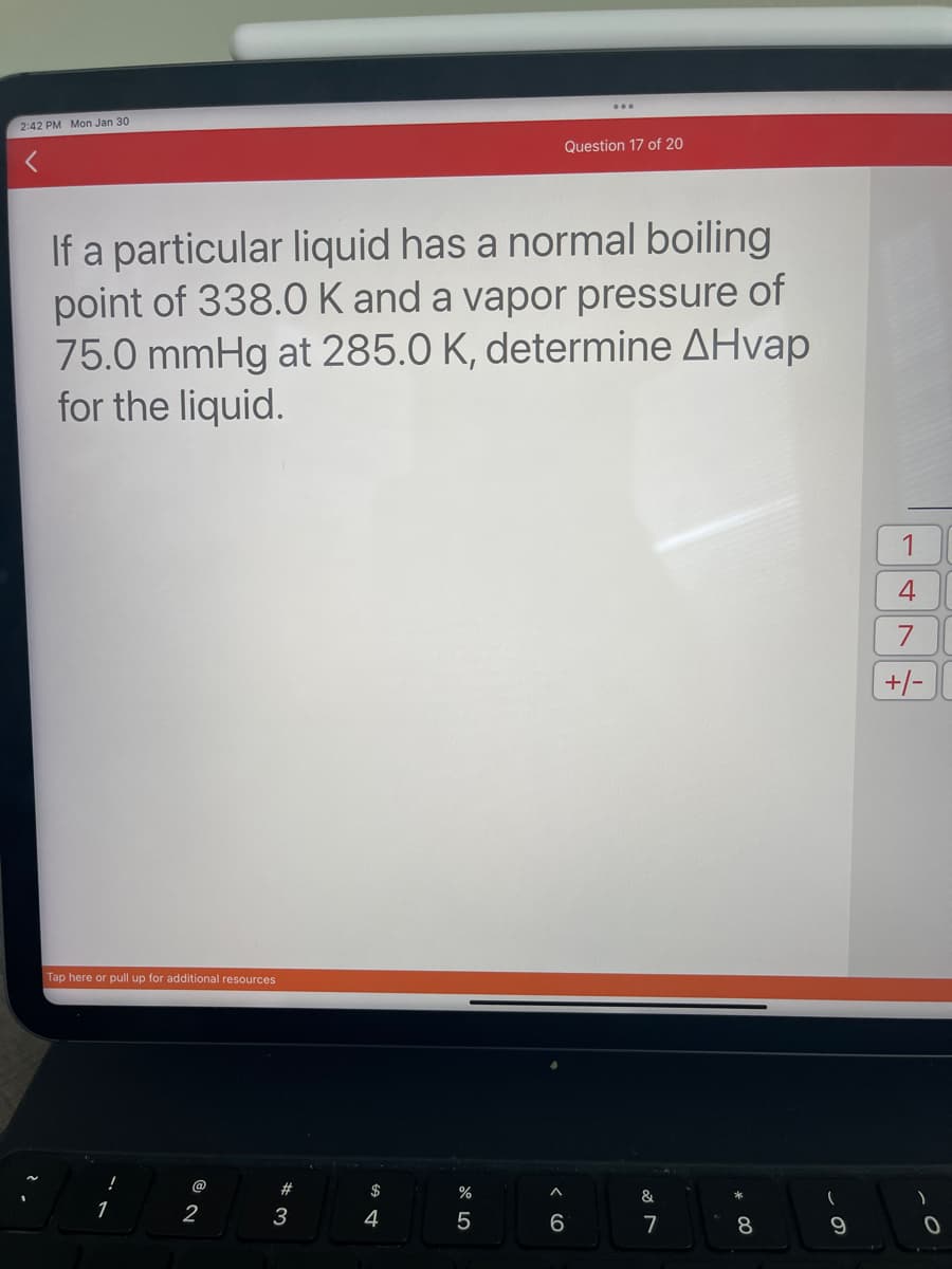 2:42 PM Mon Jan 30
If a particular liquid has a normal boiling
point of 338.0 K and a vapor pressure of
75.0 mmHg at 285.0 K, determine AHvap
for the liquid.
Tap here or pull up for additional resources
1
@
2
#
3
$
4
Question 17 of 20
%
5
6
&
7
8
(
9
1
4
7
+/-
)
0