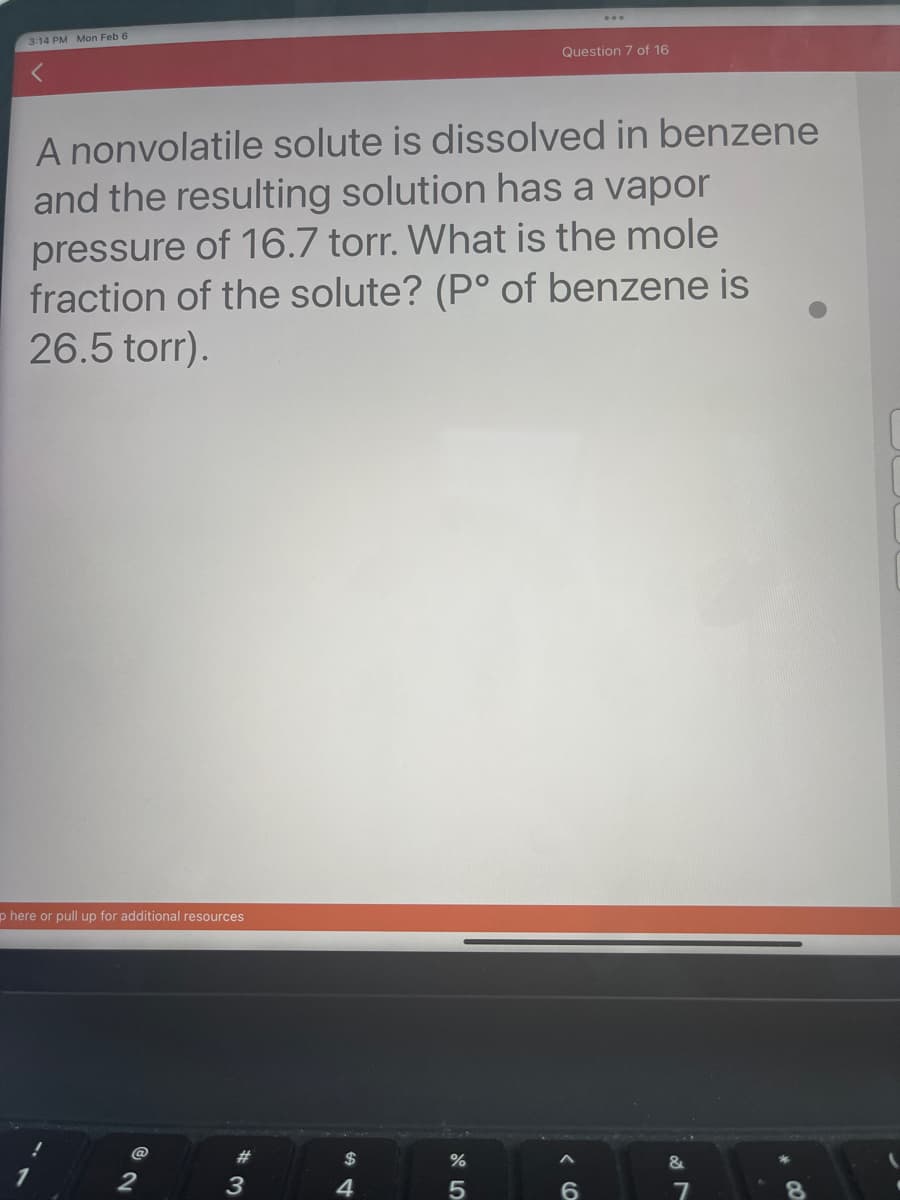 3:14 PM Mon Feb 6
<
A nonvolatile solute is dissolved in benzene
and the resulting solution has a vapor
pressure of 16.7 torr. What is the mole
fraction of the solute? (P° of benzene is
26.5 torr).
p here or pull up for additional resources
2
#
3
$
4
olo L
%
Question 7 of 16
5
< 6
&
7
00