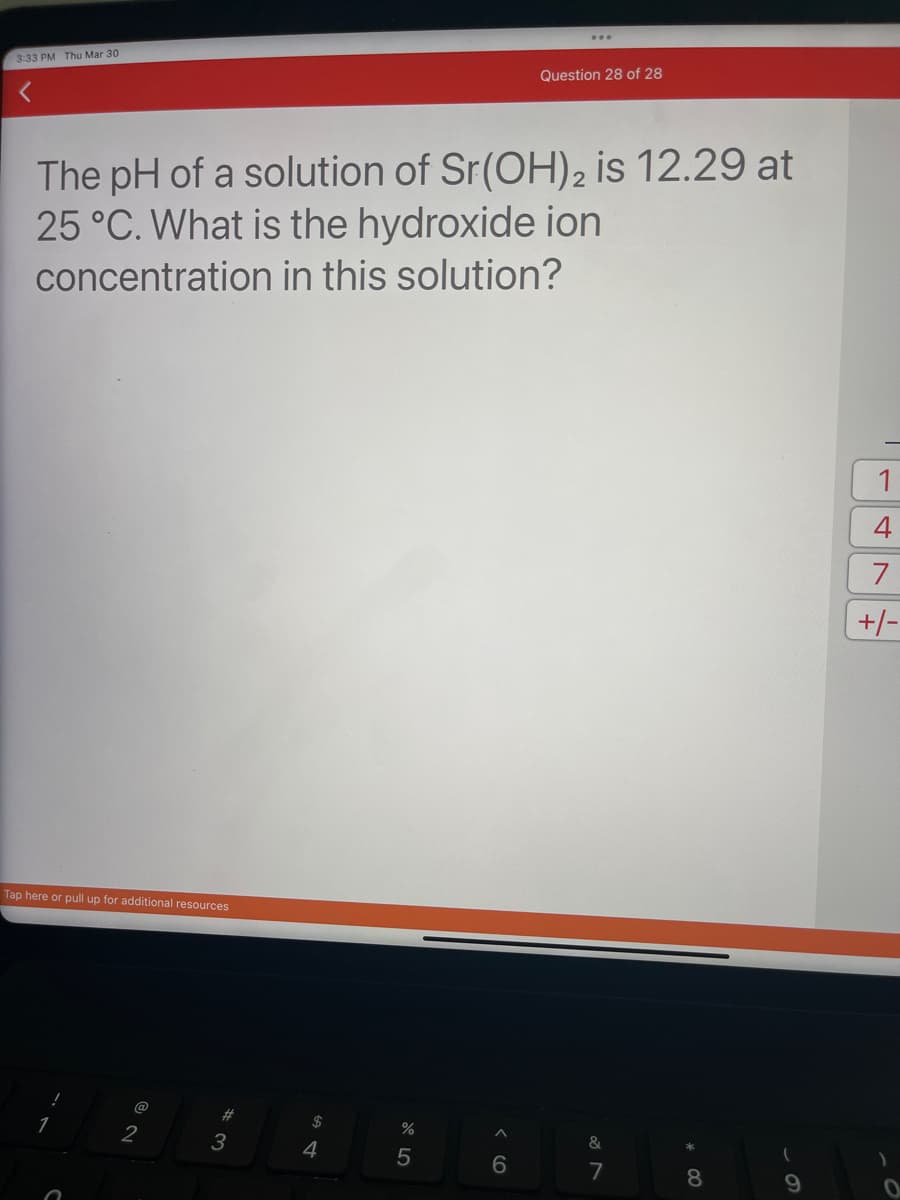 3:33 PM Thu Mar 30
The pH of a solution of Sr(OH)2₂ is 12.29 at
25 °C. What is the hydroxide ion
concentration in this solution?
Tap here or pull up for additional resources
@
2
# 3
S4
$
67 5⁰
%
5
Question 28 of 28
6
&
7
8
(
9
1
4
7
+/-
)
0
