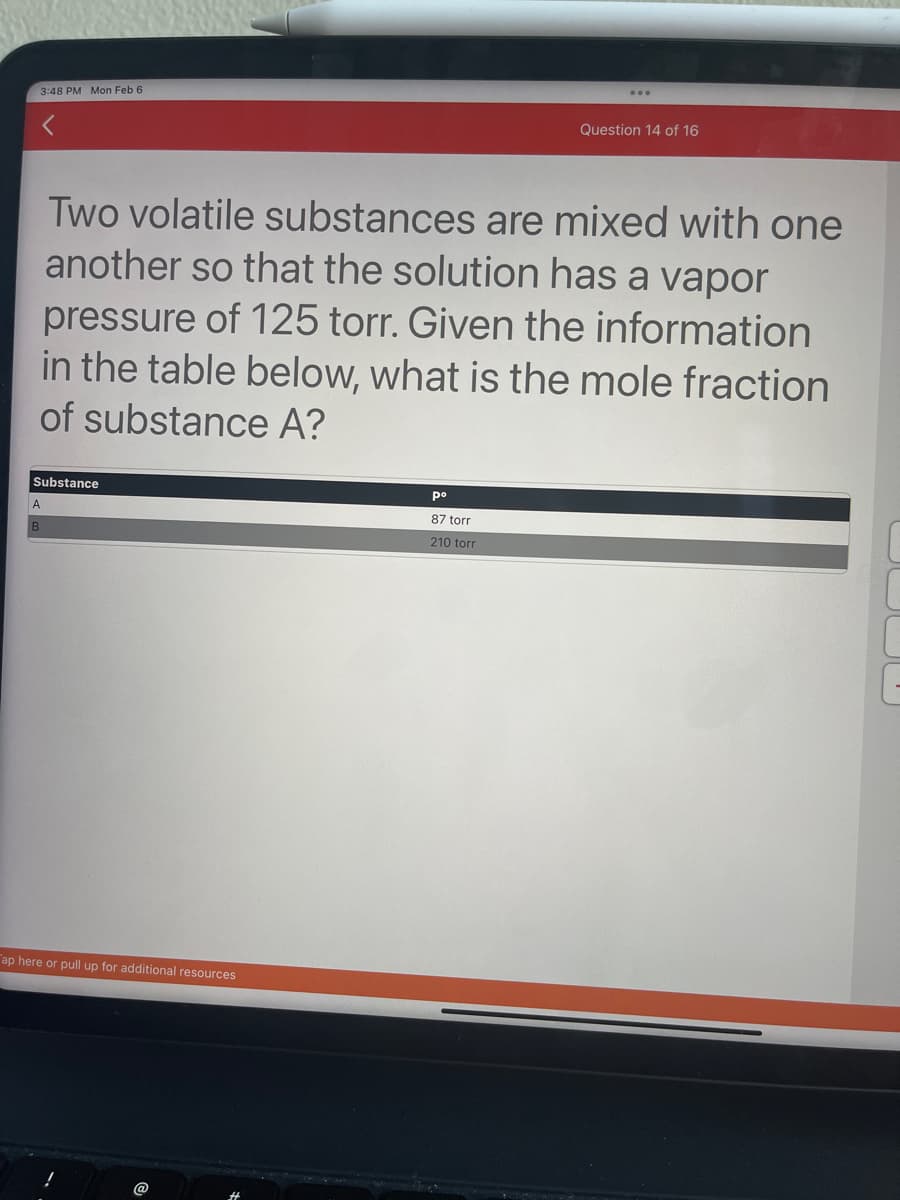 3:48 PM Mon Feb 6
Substance
A
B
Two volatile substances are mixed with one
another so that the solution has a vapor
pressure of 125 torr. Given the information
in the table below, what is the mole fraction
of substance A?
ap here or pull up for additional resources
Question 14 of 16
ро
87 torr
210 torr