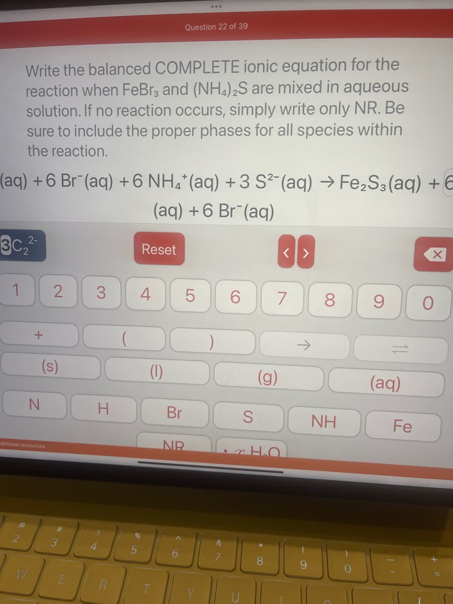 (aq) + 6 Br (aq) + 6 NH4*(aq) + 3 S²(aq) → Fe₂S3(aq) + E
(aq) + 6 Br (aq)
302-
1
Write the balanced COMPLETE ionic equation for the
reaction when FeBr3 and (NH4)2S are mixed in aqueous
solution. If no reaction occurs, simply write only NR. Be
sure to include the proper phases for all species within
the reaction.
@
2
+
ditional resources
N
W
(s)
2 3
#
3
H
4
R
5
Reset
st
4
(1)
Question 22 of 39
Br
6
NR
5
LO
6
L
S
(g)
8
< >
7
8
NH
9
(aq)
Fe
X
O