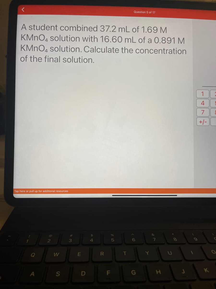 A student combined 37.2 mL of 1.69 M
KMnO4 solution with 16.60 mL of a 0.891 M
KMnO4 solution. Calculate the concentration
of the final solution.
Tap here
r pull up for additional resources
Q
A
2
W
S
#
3
E
D
$
4
R
%
5
F
LL
Question 5 of 17
T
< 60
G
Y
&
7
H
C
+00
8
J
1
1
4
7
+/-
K
5
C