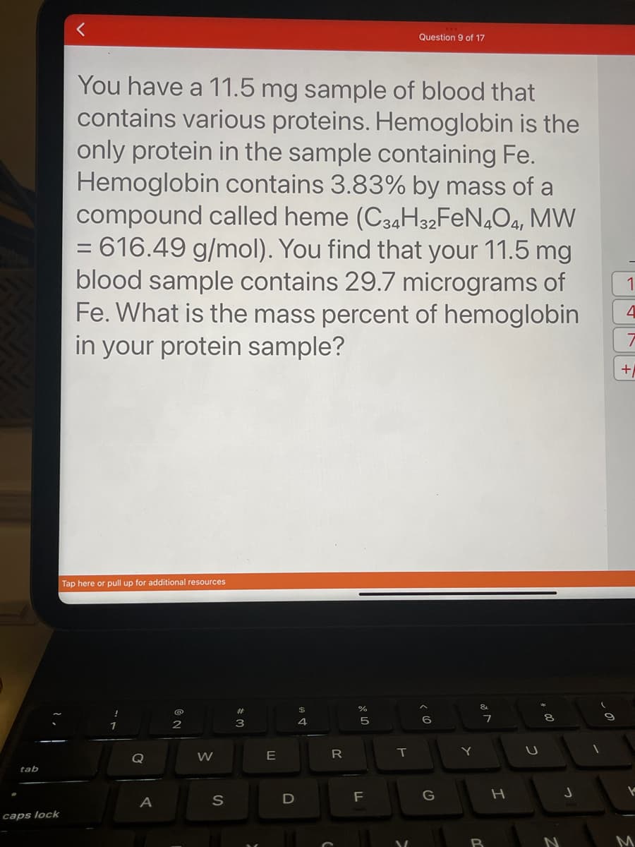 tab
caps lock
You have a 11.5 mg sample of blood that
contains various proteins. Hemoglobin is the
only protein in the sample containing Fe.
Hemoglobin contains 3.83% by mass of a
compound called heme (C34H32FeN4O4, MW
= 616.49 g/mol). You find that your 11.5 mg
blood sample contains 29.7 micrograms of
Fe. What is the mass percent of hemoglobin
in your protein sample?
Tap here or pull up for additional resources
Q
A
NO
2
W
S
#3
E
D
GA
4
R
%
5
F
Question 9 of 17
T
6
G
Y
&
7
B
H
8
N
9
4
+/
V
M