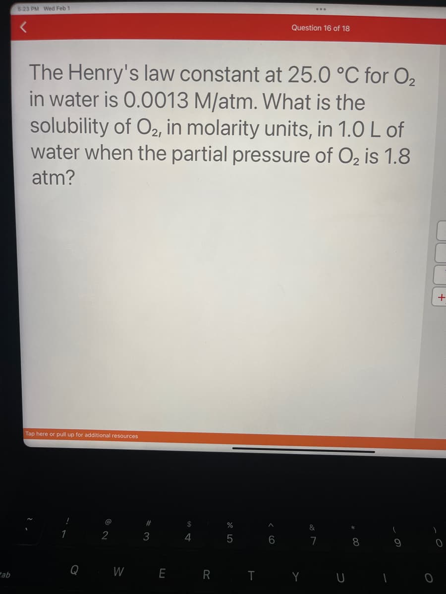 tab
5:23 PM Wed Feb 1
The Henry's law constant at 25.0 °C for O₂
in water is 0.0013 M/atm. What is the
solubility of O2, in molarity units, in 1.0 L of
water when the partial pressure of O₂ is 1.8
atm?
Tap here or pull up for additional resources
Q
@
2
W
#3
E
$
4
R
%
LO
5
Question 16 of 18
T
&
7
Y U
O
+