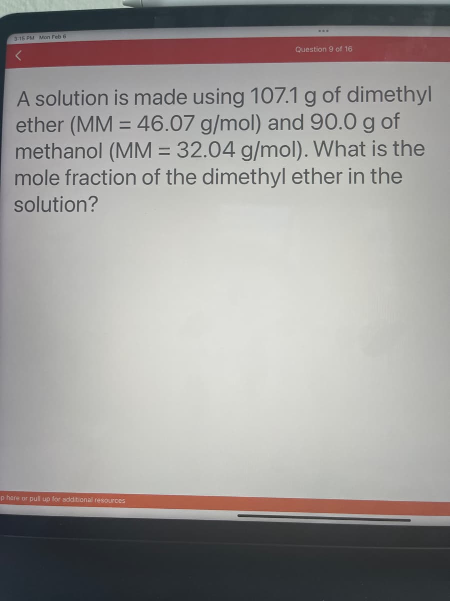 3:15 PM Mon Feb 6
Question 9 of 16
A solution is made using 107.1 g of dimethyl
ether (MM = 46.07 g/mol) and 90.0 g of
methanol (MM = 32.04 g/mol). What is the
mole fraction of the dimethyl ether in the
solution?
p here or pull up for additional resources