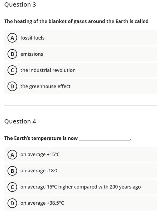 Question 3
The heating of the blanket of gases around the Earth is called
A fossil fuels
B emissions
the industrial revolution
D the greenhouse effect
Question 4
The Earth's temperature is now
A on average +15°C
B on average -18°C
on average 15°C higher compared with 200 years ago
D) on average +38.5°C
