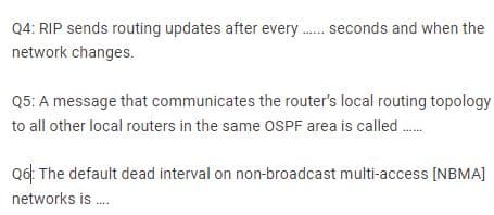 Q4: RIP sends routing updates after every . seconds and when the
network changes.
Q5: A message that communicates the router's local routing topology
to all other local routers in the same OSPF area is called ..
Q6: The default dead interval on non-broadcast multi-access [NBMA]
networks is .
