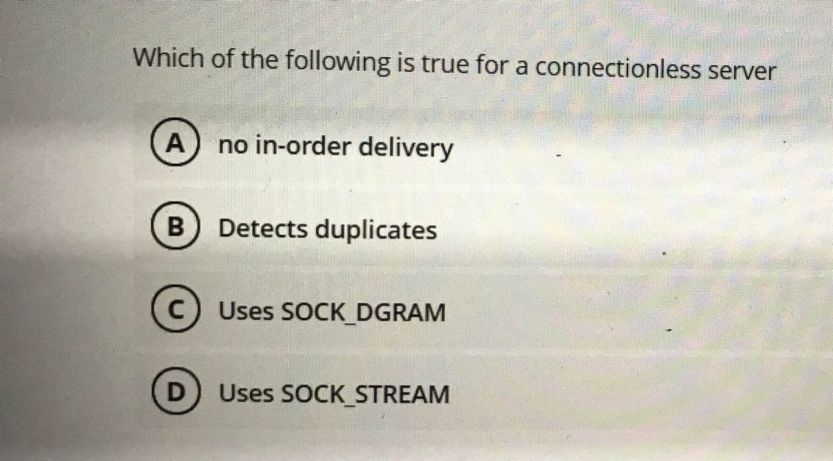 Which of the following is true for a connectionless server
A
no in-order delivery
Detects duplicates
c) Uses SOCK DGRAM
D
Uses SOCK STREAM
B
