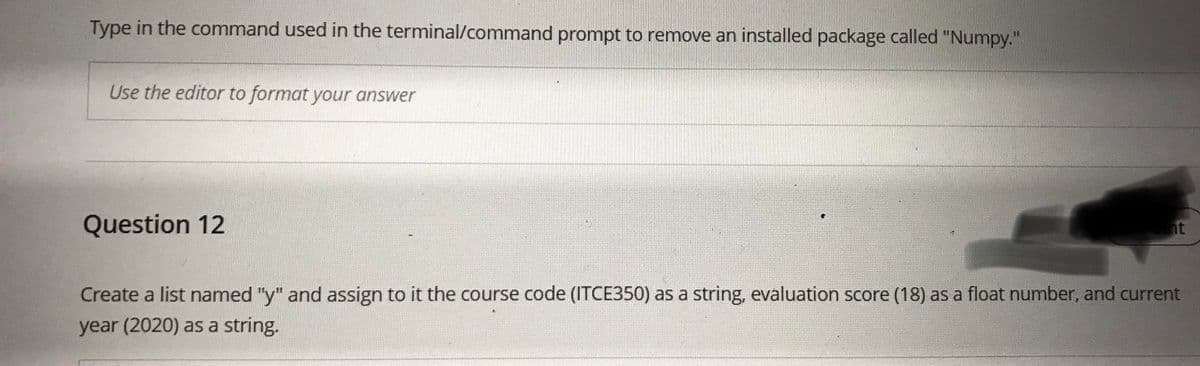 Type in the command used in the terminal/command prompt to remove an installed package called "Numpy."
Use the editor to format your answer
Question 12
nt
Create a list named "y" and assign to it the course code (ITCE350) as a string, evaluation score (18) as a float number, and current
year (2020) as a string.
