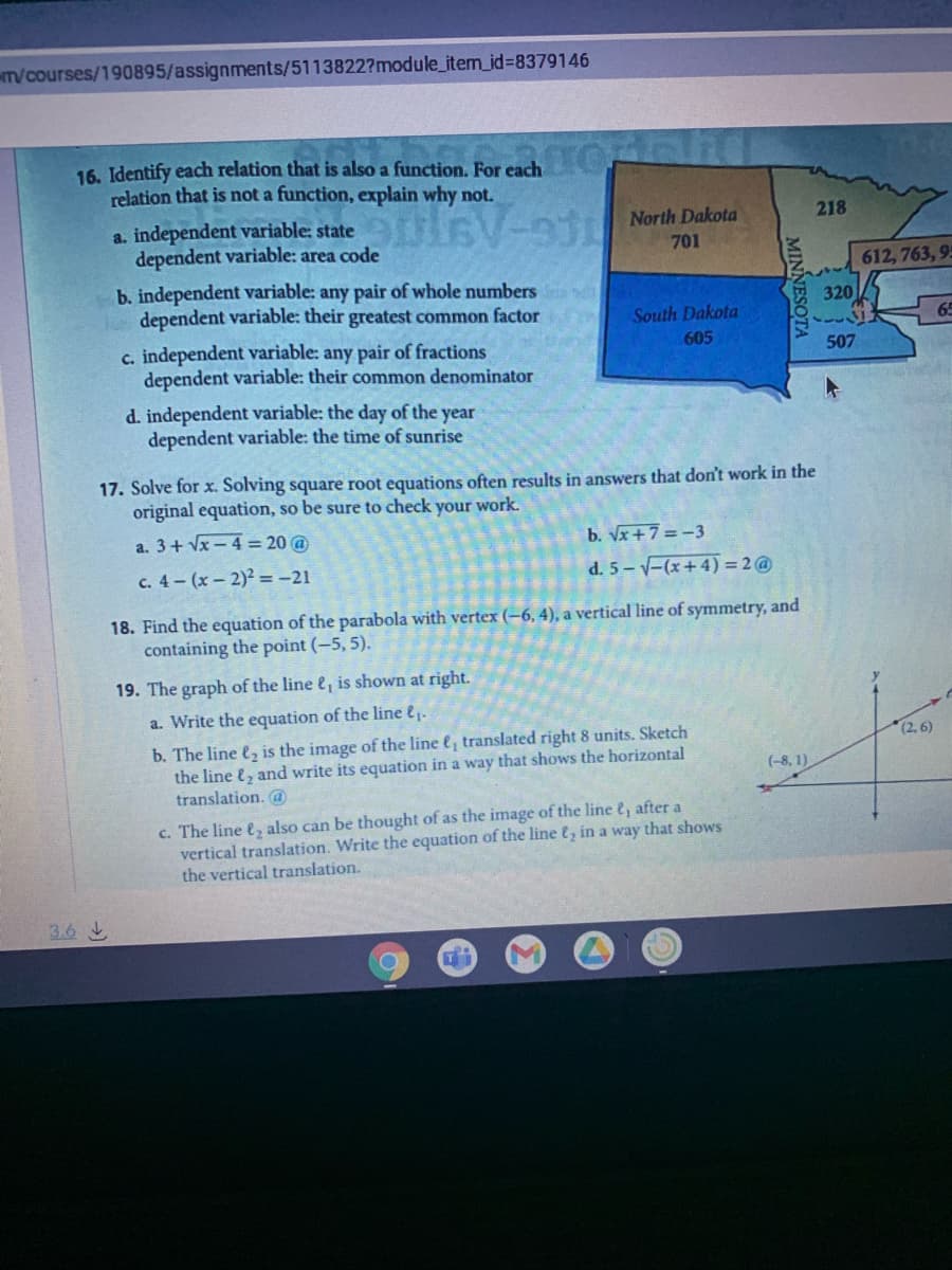 T/courses/190895/assignments/5113822?module_item_id%3D8379146
16. Identify each relation that is also a function. For each
relation that is not a function, explain why not.
plsv- North Dakota
218
a. independent variable: state
dependent variable: area code
701
612, 763, 9
b. independent variable: any pair of whole numbers
dependent variable: their greatest common factor
320
South Dakota
65
c. independent variable: any pair of fractions
dependent variable: their common denominator
605
507
d. independent variable: the day of the year
dependent variable: the time of sunrise
17. Solve for x. Solving square root equations often results in answers that don't work in the
original equation, so be sure to check your work.
a. 3+ Vx- 4 = 20 @
b. Vx+7 = -3
c. 4- (x-2)2=-21
d. 5--(x+4) = 2@
18. Find the equation of the parabola with vertex (-6, 4), a vertical line of symmetry, and
containing the point (-5, 5).
19. The graph of the line e, is shown at right.
a. Write the equation of the line e.
b. The line e, is the image of the line e, translated right 8 units. Sketch
the line , and write its equation in a way that shows the horizontal
translation. @
(2, 6)
(-8, 1)
c. The line e, also can be thought of as the image of the line e, after a
vertical translation. Write the equation of the line e, in a way that shows
the vertical translation.
3.6
MINNESO
