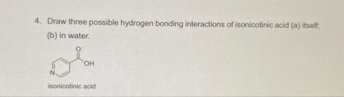 4. Draw three possible hydrogen bonding interactions of isonicotinic acid (a) itself,
(b) in water.
OH
isonicotinic acid