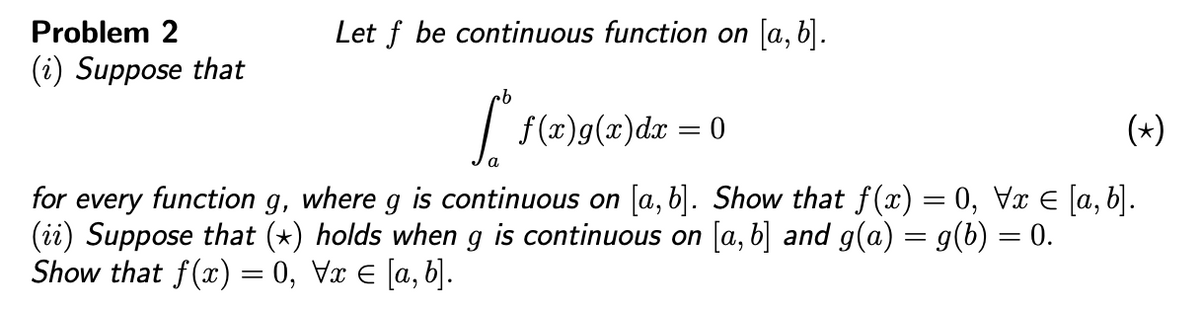 Problem 2
Let f be continuous function on [a, b].
(i) Suppose that
| f(x)g(x)dx = 0
(*)
for every function g, where g is continuous on [a, b]. Show that f(x) = 0, Vx E [a, b].
(ii) Suppose that (*) holds when g is continuous on [a, b] and g(a) = g(b) = 0.
Show that f(x) = 0, Vx E [a, b].
