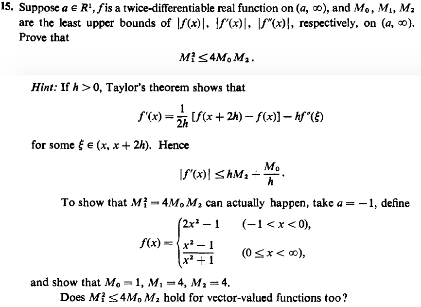 15. Suppose a e R', fis a twice-differentiable real function on (a, o), and Mo, M1, M2
are the least upper bounds of |f(x)|, |f"(x)|, [f"(x)|, respectively, on (a, 0).
Prove that
M{<4M, M2.
Hint: If h >0, Taylor's theorem shows that
f'(x) =
1
[f(x + 2h) – f(x)] – hf"()
2h
for some { e (x, x + 2h). Hence
Мо
If"(x)| <hM2 +
h
To show that M{ =4M, M2 can actually happen, take a = -1, define
(2x² – 1
(-1 < x < 0),
f(x) = {x? – 1
(0<x< 0),
(x² + 1
and show that Mo =1, M, =4, M2=4.
Does Mi <4M, M2 hold for vector-valued functions too?
