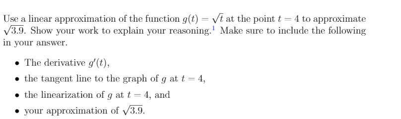 Use a linear approximation of the function g(t) = /t at the point t = 4 to approximate
V3.9. Show your work to explain your reasoning.' Make sure to include the following
in your answer.
• The derivative g'(t),
• the tangent line to the graph of g at t = 4,
• the linearization of g at t = 4, and
• your approximation of /3.9.
