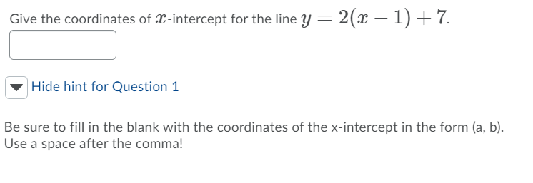 Give the coordinates of X-intercept for the line y = 2(x – 1) +7.
|Hide hint for Question 1
Be sure to fill in the blank with the coordinates of the x-intercept in the form (a, b).
Use a space after the comma!
