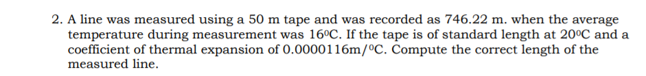 2. A line was measured using a 50 m tape and was recorded as 746.22 m. when the average
temperature during measurement was 16°C. If the tape is of standard length at 20°C and a
coefficient of thermal expansion of 0.0000116m/ºC. Compute the correct length of the
measured line.
