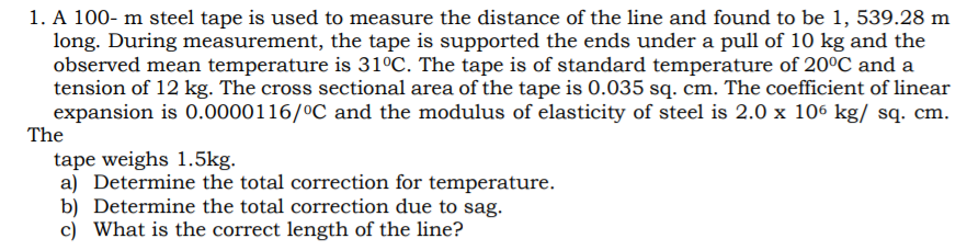 1. A 100- m steel tape is used to measure the distance of the line and found to be 1, 539.28 m
long. During measurement, the tape is supported the ends under a pull of 10 kg and the
observed mean temperature is 31°C. The tape is of standard temperature of 20°C and a
tension of 12 kg. The cross sectional area of the tape is 0.035 sq. cm. The coefficient of linear
expansion is 0.0000116/°C and the modulus of elasticity of steel is 2.0 x 106 kg/ sq. cm.
The
tape weighs 1.5kg.
a) Determine the total correction for temperature.
b) Determine the total correction due to sag.
c) What is the correct length of the line?
