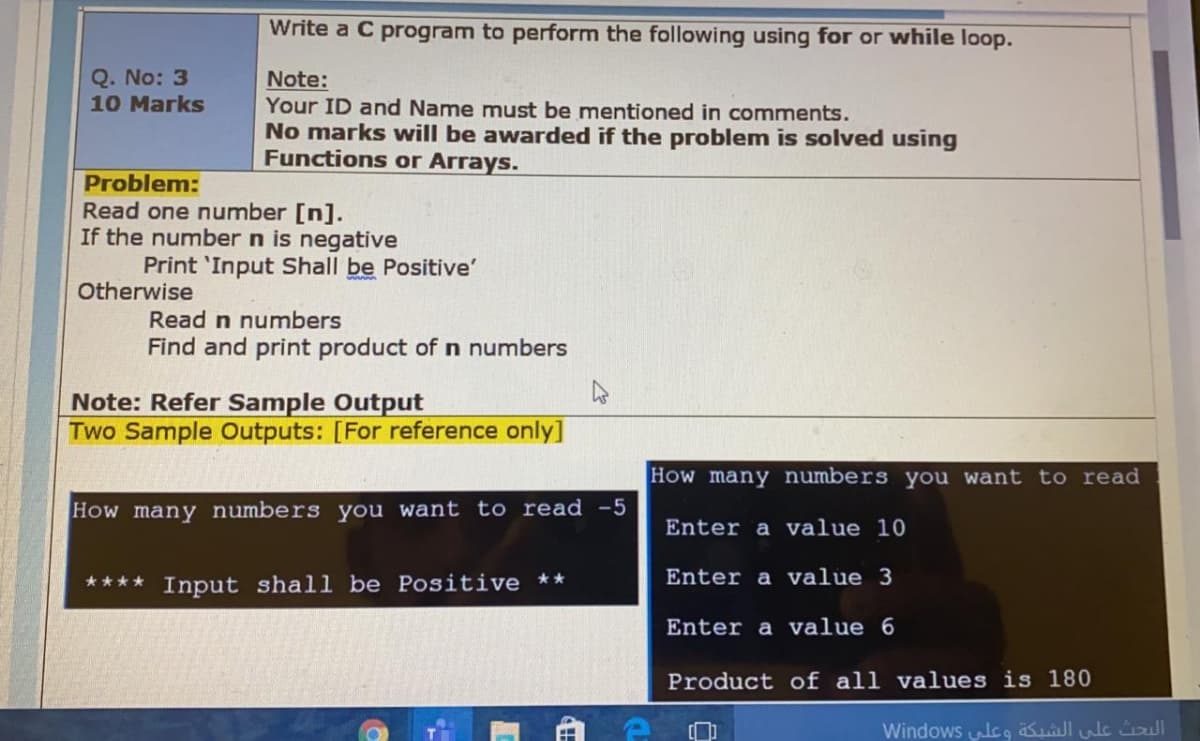 Write a C program to perform the following using for or while loop.
Q. No: 3
10 Marks
Note:
Your ID and Name must be mentioned in comments.
No marks will be awarded if the problem is solved using
Functions or Arrays.
Problem:
Read one number [n].
If the number n is negative
Print 'Input Shall be Positive'
Otherwise
Read n numbers
Find and print product of n numbers
Note: Refer Sample Output
Two Sample Outputs: [For reference only]
How many numbers you want to read
How many numbers you want to read -5
Enter a value 10
**** Input shall be Positive **
Enter a value 3
Enter a value 6
Product of all values is 180
Windows lcg Sulule ll
