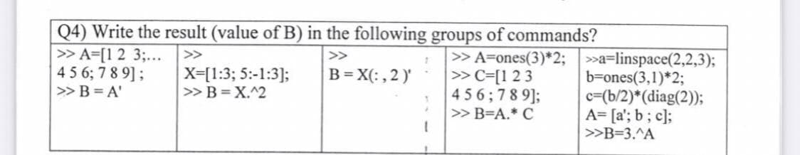 Q4) Write the result (value of B) in the following groups of commands?
>>
>>
>> A=[1 2 3;...
4 5 6; 789];
>> B = A'
B = X(:, 2)'
X=[1:3; 5:-1:3];
>> B = X.^2
>> A=ones(3)*2;
>> C=[1 2 3
456;789];
>> B=A.* C
>>a-linspace(2,2,3);
b=ones(3,1)*2;
c=(b/2)*(diag(2));
A= [a'; b; c];
>>B=3.^A