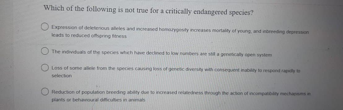 Which of the following is not true for a critically endangered species?
Expression of deleterious alleles and increased homozygosity increases mortality of young, and inbreeding depression
leads to reduced offspring fitness
The individuals of the species which have declined to low numbers are still a genetically open system
Loss of some allele from the species causing loss of genetic diversity with consequent inability to respond rapidly to
selection
Reduction of population breeding ability due to increased relatedness through the action of incompatibility mechanisms in
plants or behavioural difficulties in animals