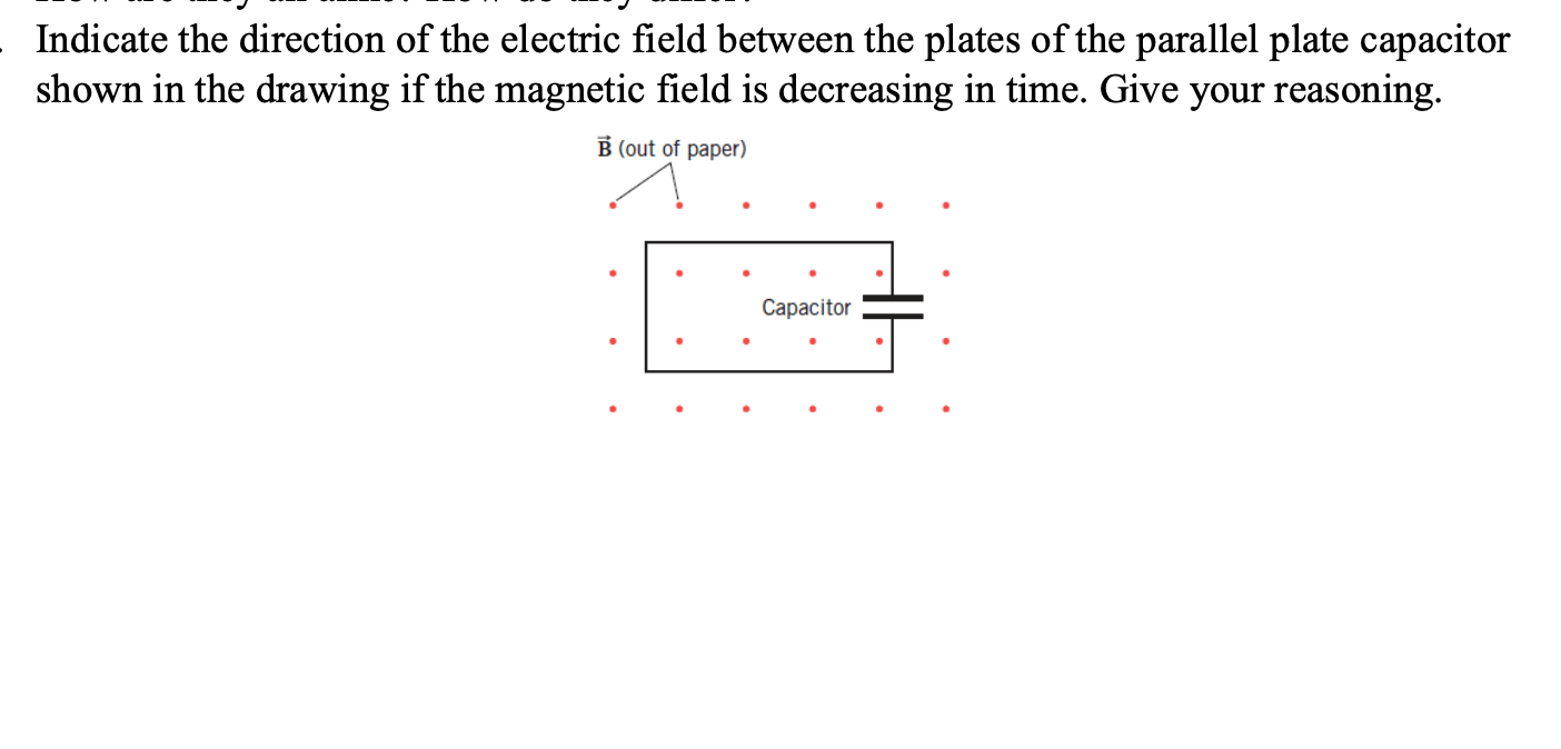 Indicate the direction of the electric field between the plates of the parallel plate capacitor
shown in the drawing if the magnetic field is decreasing in time. Give your reasoning.
B (out of paper)
Сараcitor
