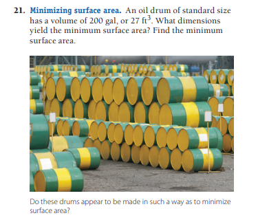 21. Minimizing surface area. An oil drum of standard size
has a volume of 200 gal, or 27 ft³. What dimensions
yield the minimum surface area? Find the minimum
surface area.
Do these drums appear to be made in such a way as to minimize
surface area?

