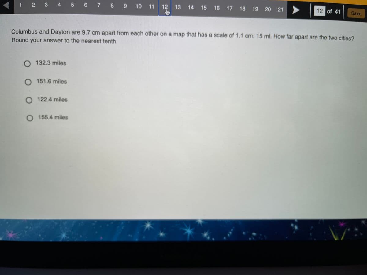1 2 3 4 5 6 7 8 9 10 11
12 13 14 15 16 17 18
19 20 21
12 of 41
Save
Columbus and Dayton are 9.7 cm apart from each other on a map that has a scale of 1.1 cm: 15 mi. How far apart are the two cities?
Round your answer to the nearest tenth.
O 132.3 miles
O 151.6 miles
O 122.4 miles
O 155.4 miles
