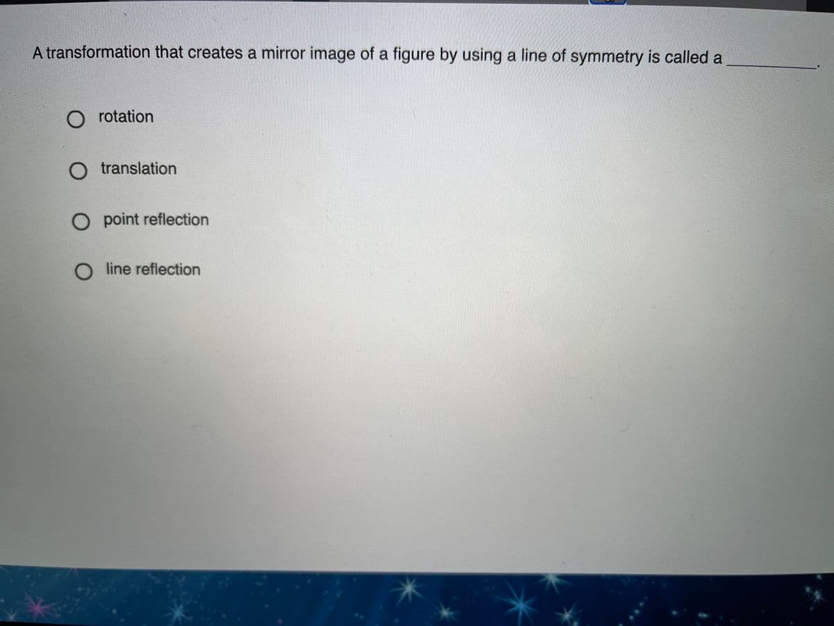 A transformation that creates a mirror image of a figure by using a line of symmetry is called a
O rotation
O translation
O point reflection
O line reflection
